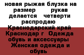 новая рыжая блузка на размер 44-46,рукав делается 3 четверти, распродаю - Краснодарский край, Краснодар г. Одежда, обувь и аксессуары » Женская одежда и обувь   